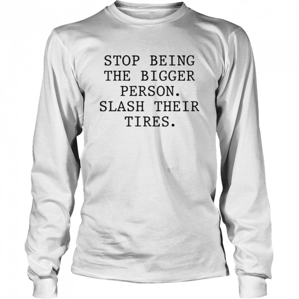 Stop Being The Bigger Person Slash Their Tires T-shirt Long Sleeved T-shirt