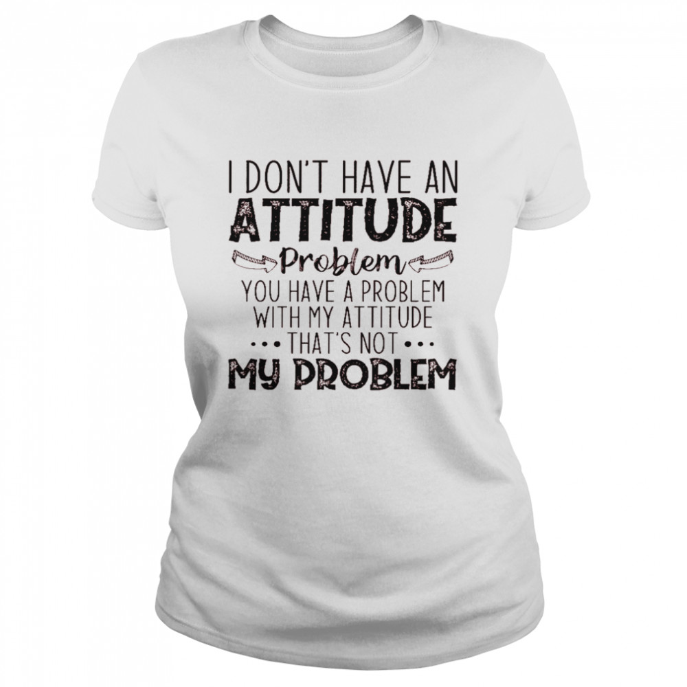 I don’t have an attitude problem you have a problem with my attitude that’s not my problem shirt Classic Women's T-shirt