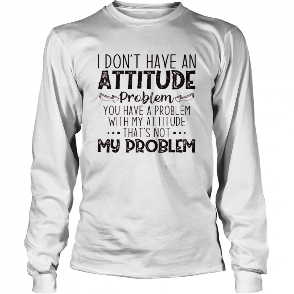 I don’t have an attitude problem you have a problem with my attitude that’s not my problem shirt Long Sleeved T-shirt