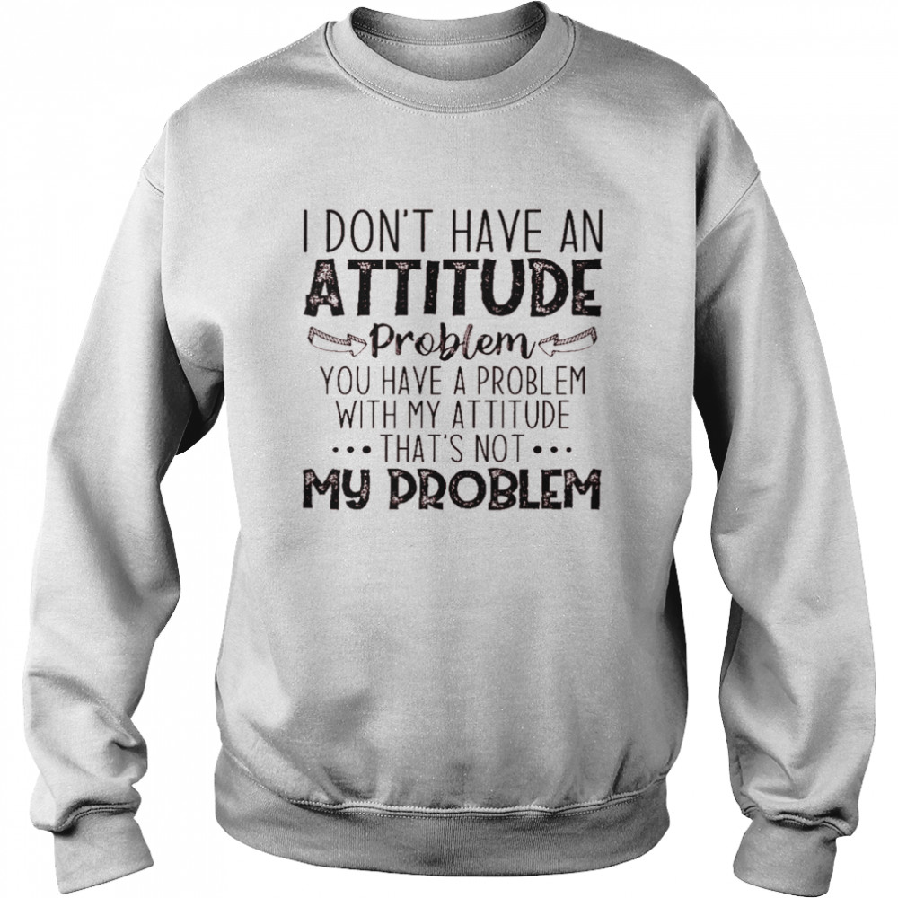 I don’t have an attitude problem you have a problem with my attitude that’s not my problem shirt Unisex Sweatshirt