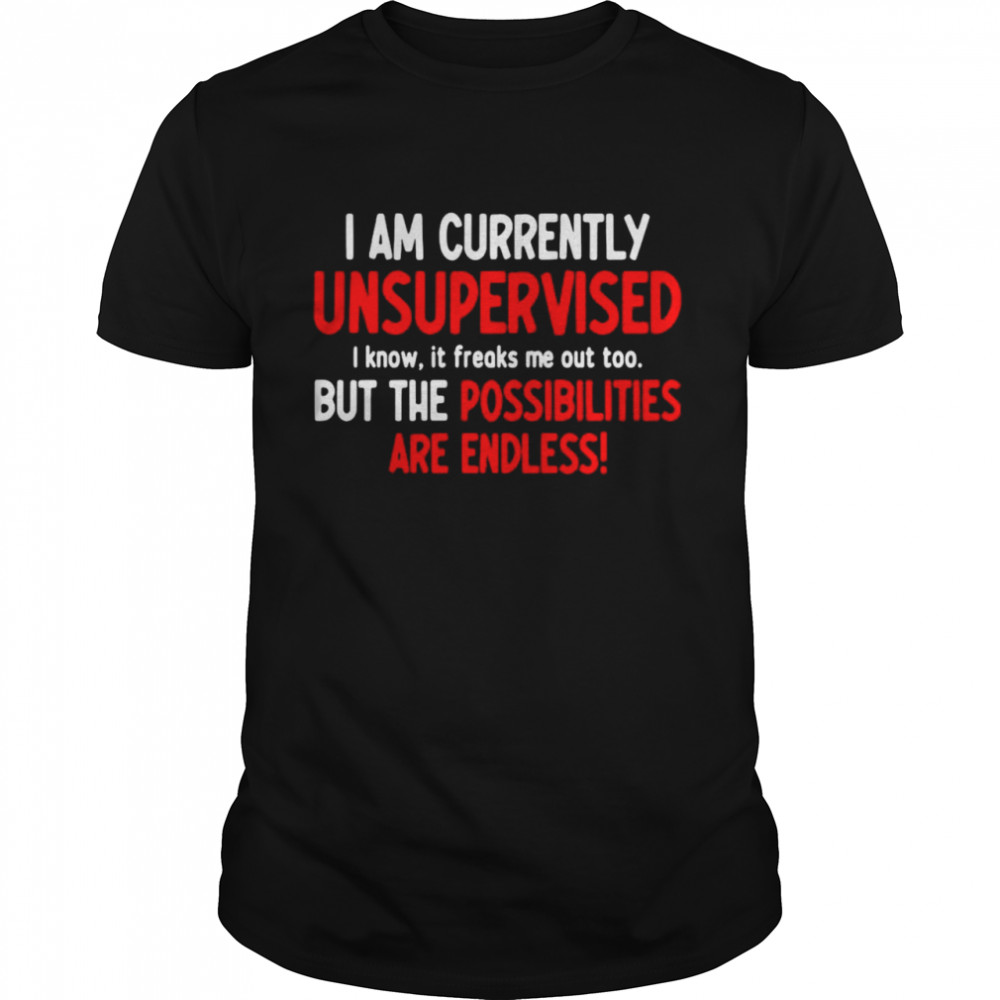 I Am Currently Unsupervised I Know It Freaks Me Out Too But The Possibilities Are Endless Shirt