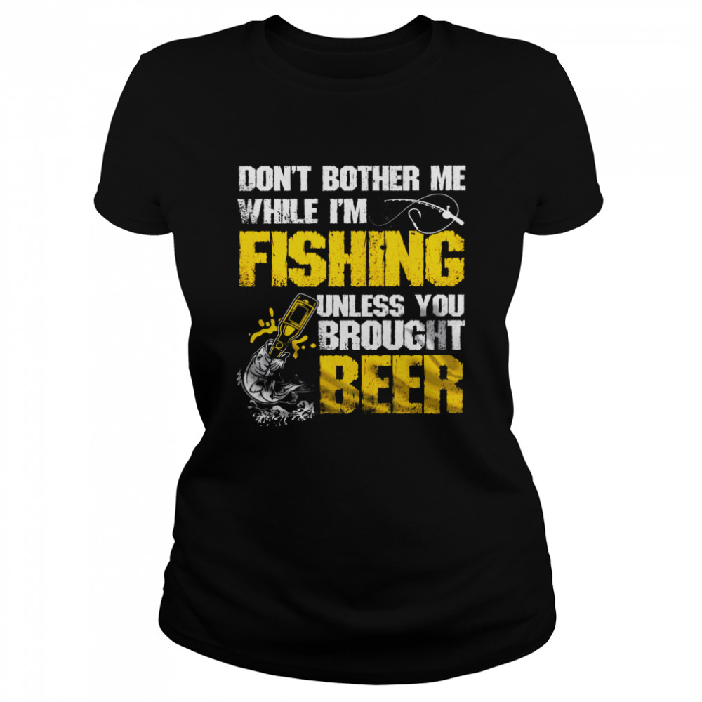 Don’t Bother Me While I’m Fishing Unless You Brought Beer Classic Women's T-shirt