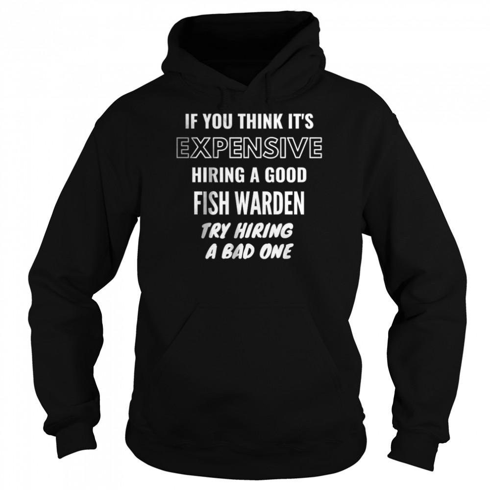 If You Think It’s Expensive Hiring a Good Fish Warden Try Hiring A Bad One T- Unisex Hoodie