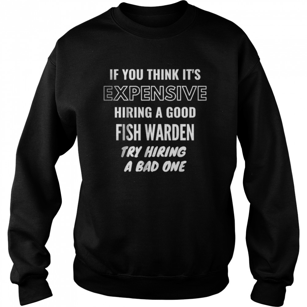 If You Think It’s Expensive Hiring a Good Fish Warden Try Hiring A Bad One T- Unisex Sweatshirt