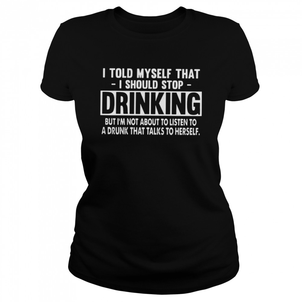 I Told Myself That I Should Stop Drinking But I’m Not About To Listen To A Drunk That Talks To Herself Classic Women's T-shirt