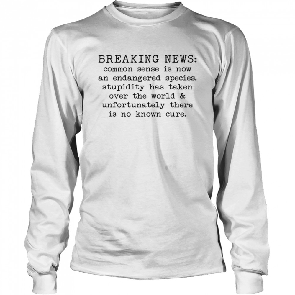 Breaking news common sense is now and endangered species stupidity has taken over the world and unfortunately there is no known cure shirt Long Sleeved T-shirt