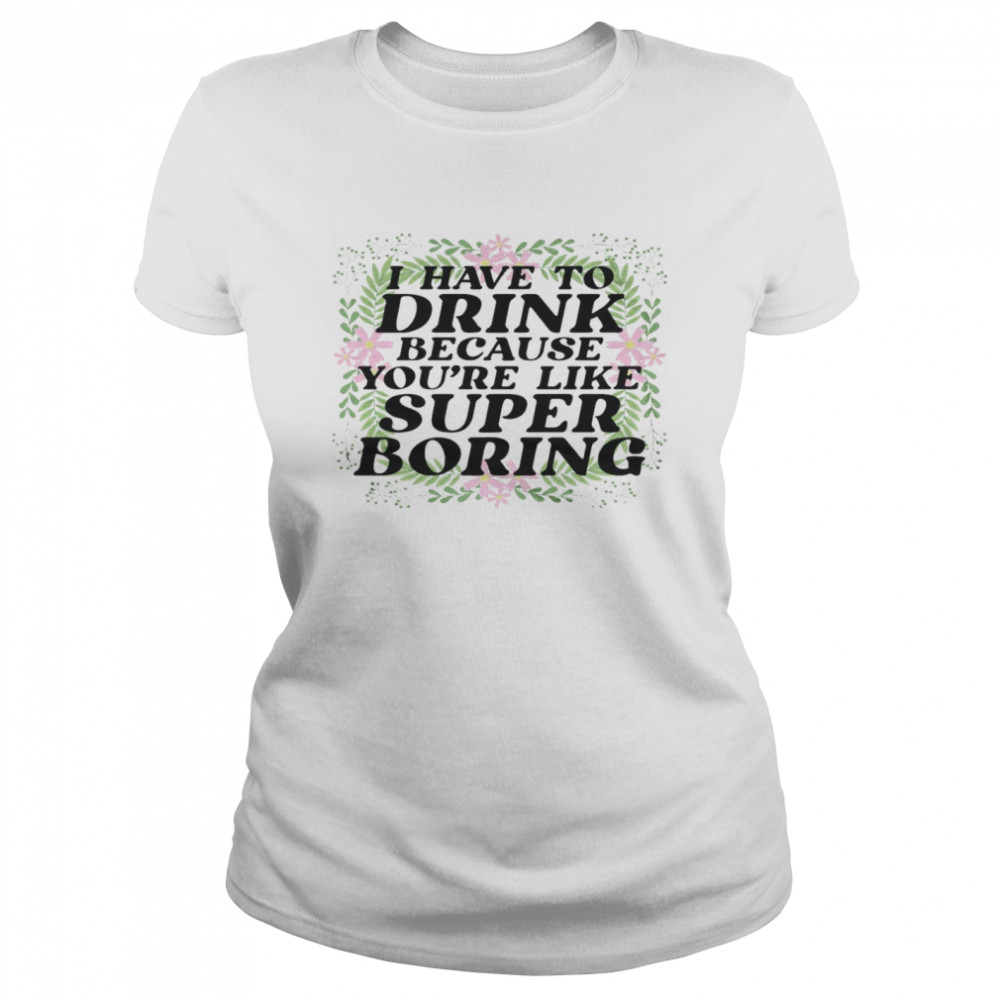 I have to drink because you’re like super boring shirt Classic Women's T-shirt