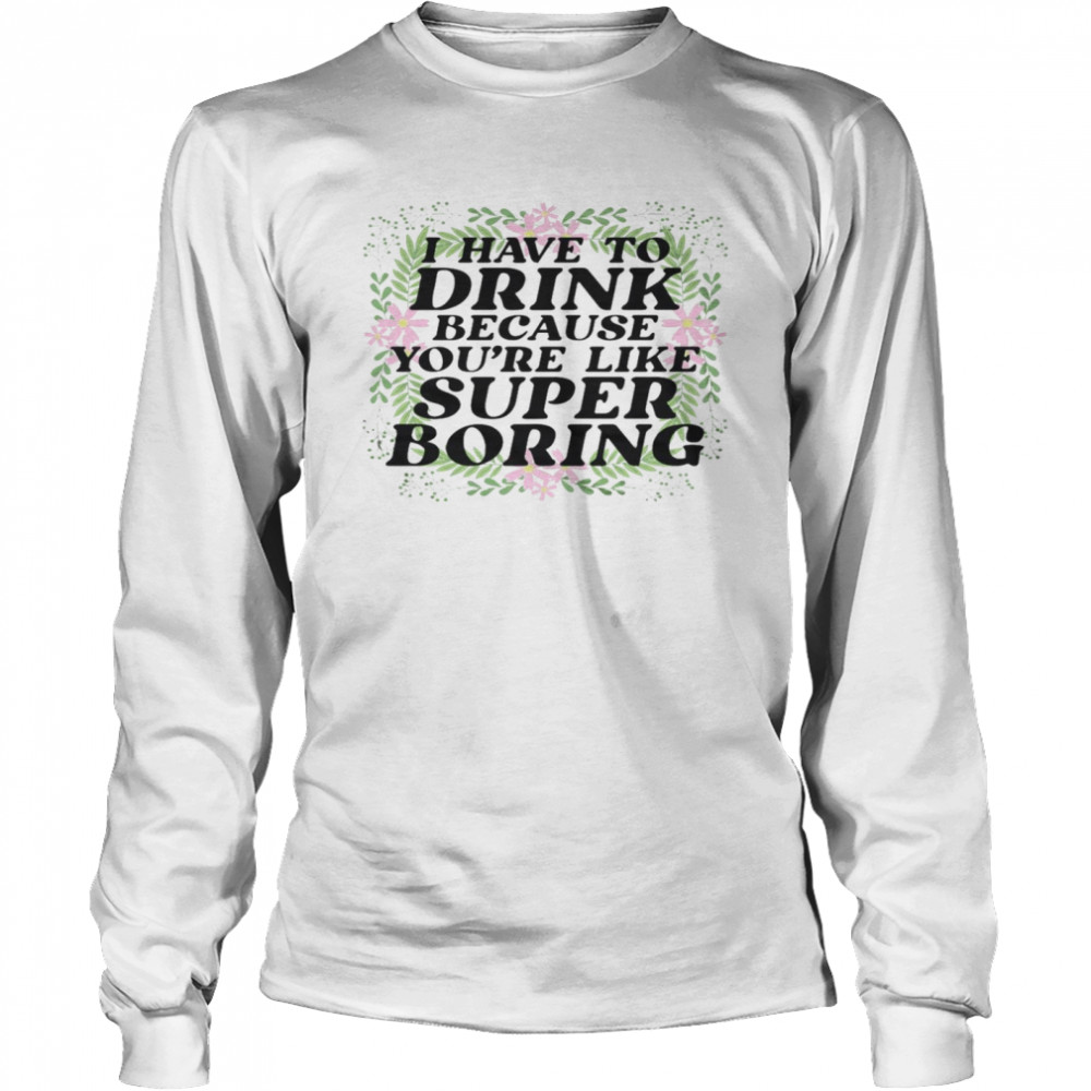 I have to drink because you’re like super boring shirt Long Sleeved T-shirt