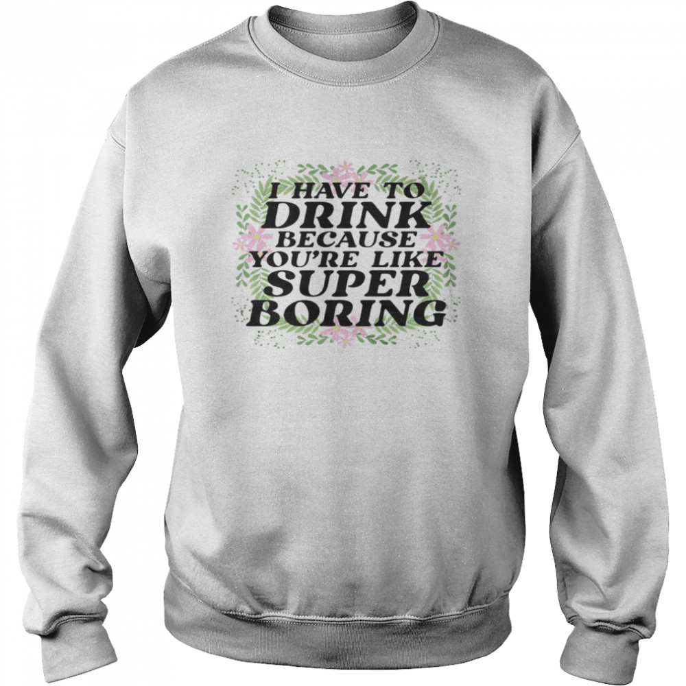 I have to drink because you’re like super boring shirt Unisex Sweatshirt