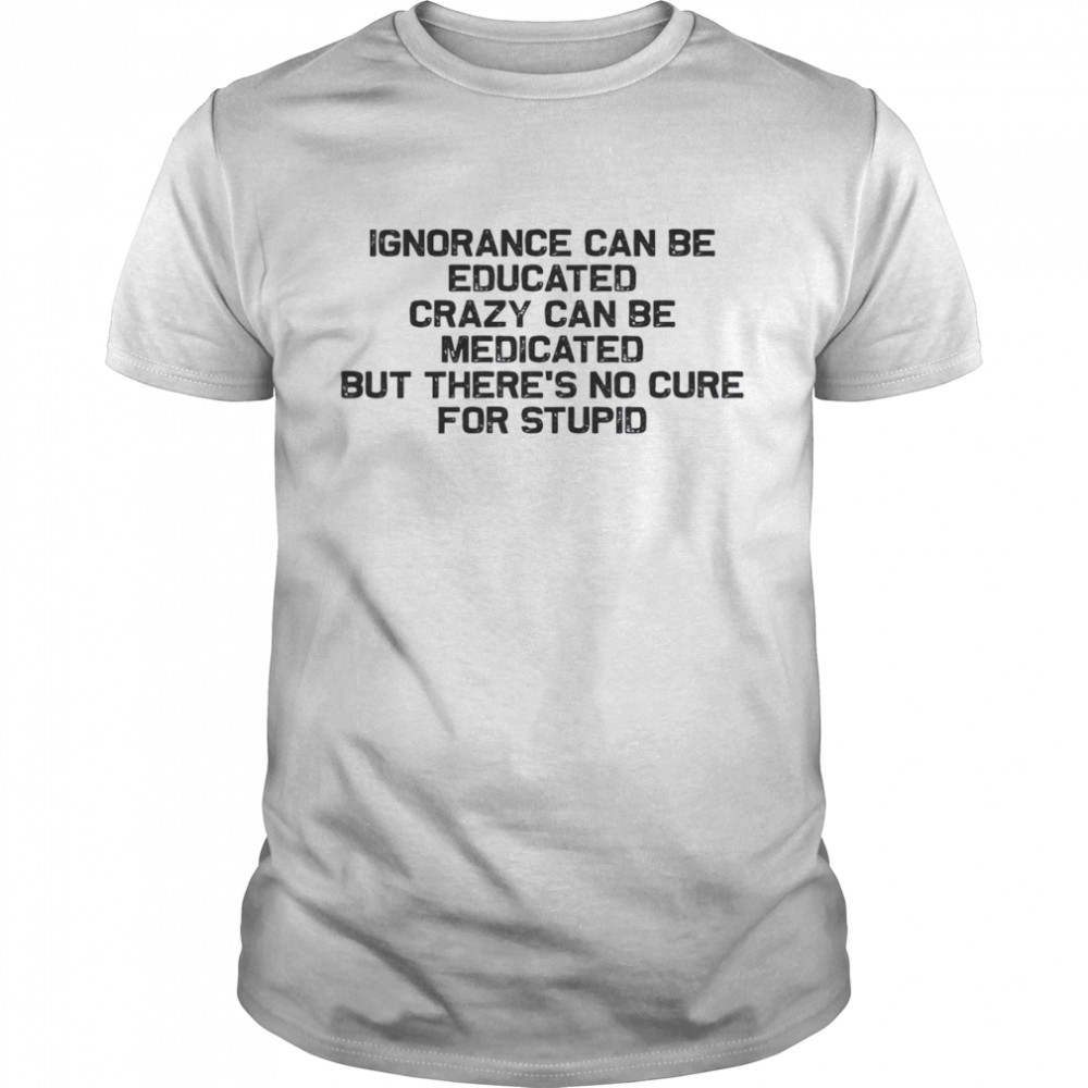 Ignorance Can Be Educated Crazy Can be Medicated But There’s No Cure For Stupid Classic Men's T-shirt