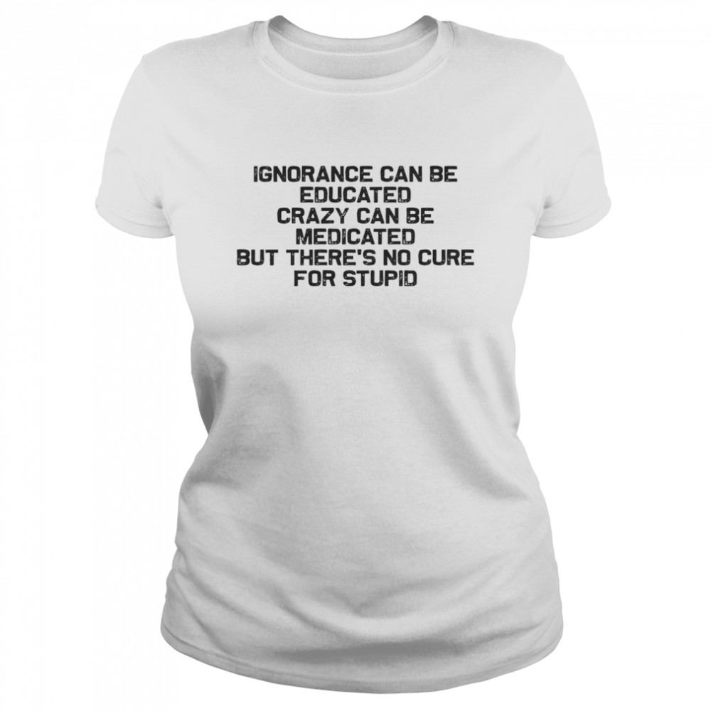 Ignorance Can Be Educated Crazy Can be Medicated But There’s No Cure For Stupid Classic Women's T-shirt