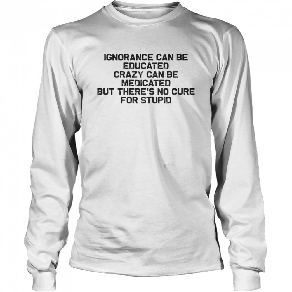 Ignorance Can Be Educated Crazy Can be Medicated But There’s No Cure For Stupid Long Sleeved T-shirt