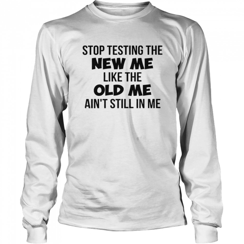 Stop Testing The New Me Like The Old Me Ain’t Still In Me Long Sleeved T-shirt