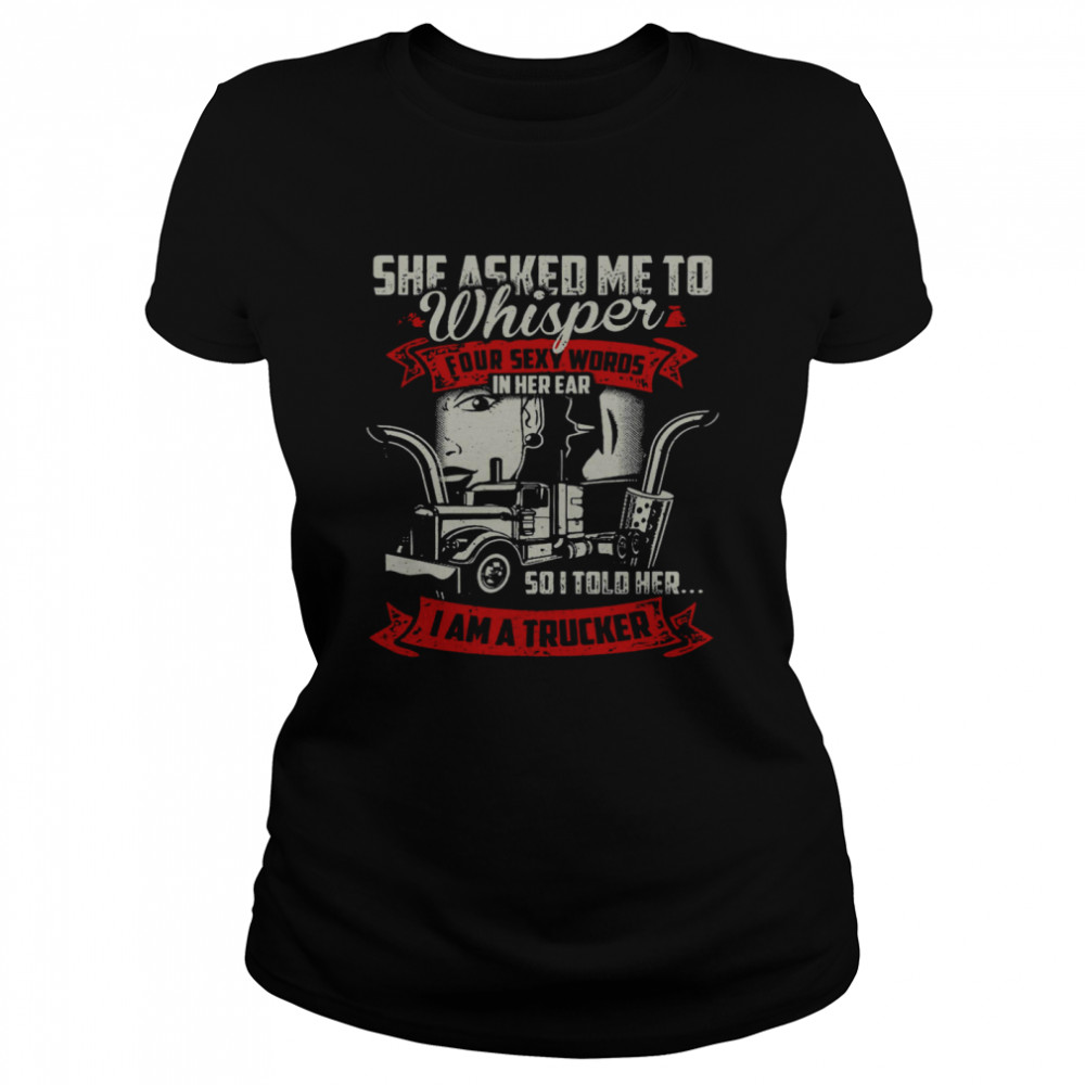 She Asked Me To Whisper Four Sexy Words In Her Ear So I Told Her I Am A Trucker Classic Women's T-shirt