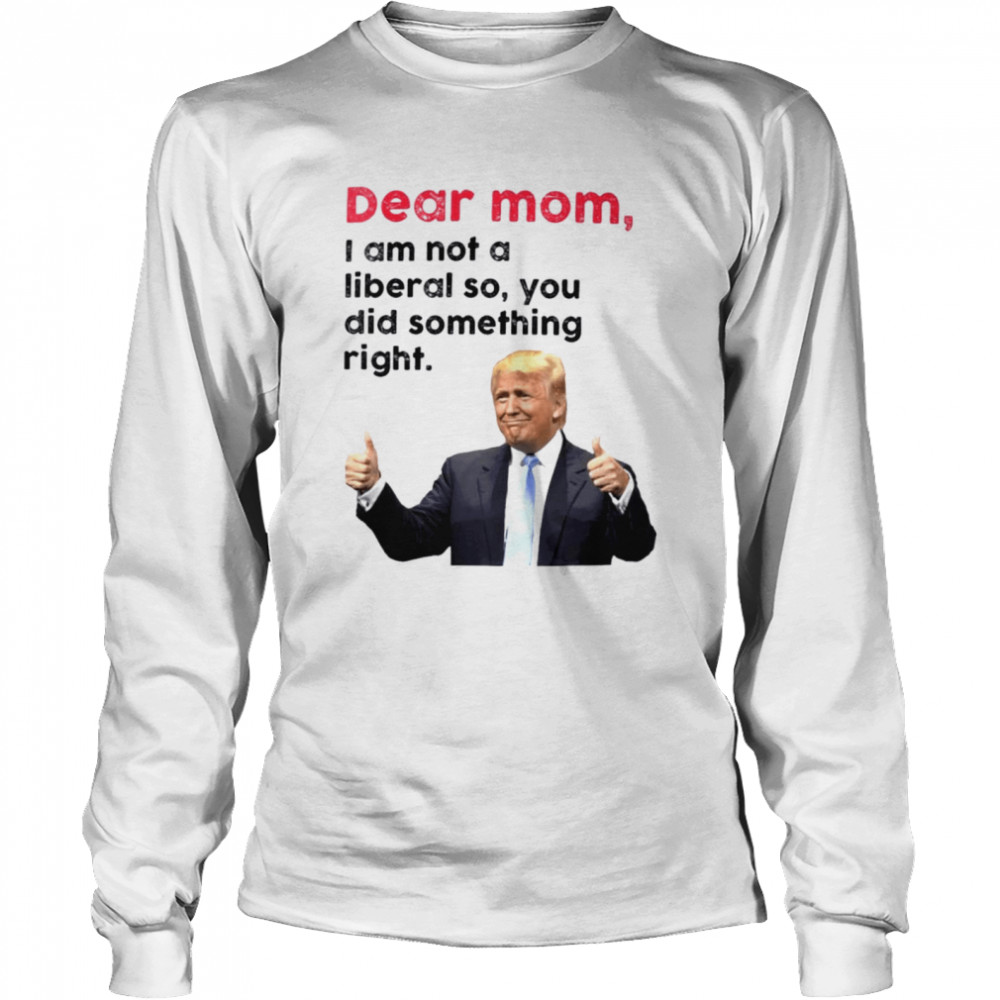 Trump dear Mom I am not a liberal so you did something right shirt Long Sleeved T-shirt