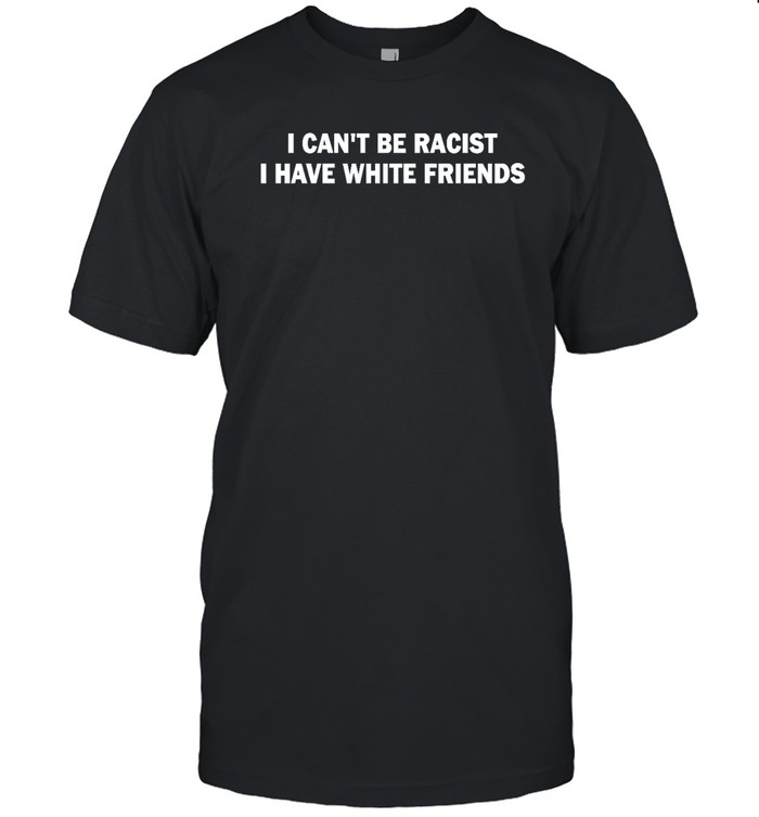 I Can't Be Racist I Have White Friends T Shirt