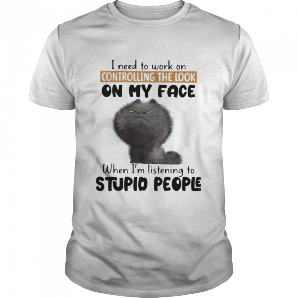 Cat I need to work on controlling the look on my face when I’m listening to stupid people shirt