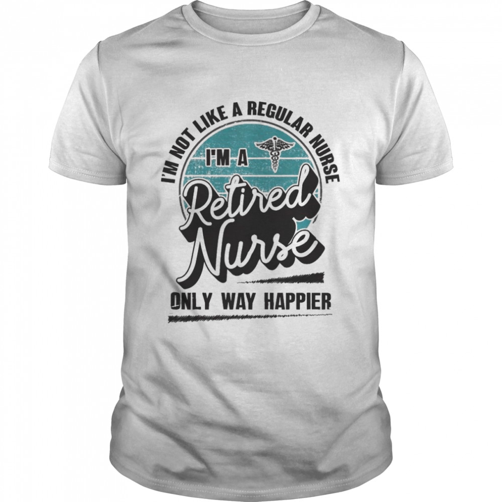 I’m not like a regular Nurse I’m a Retired Nurse only way happier shirt