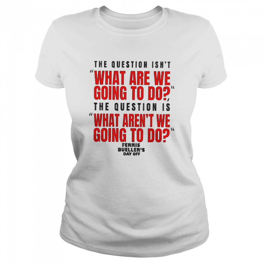 The question isn’t what are we going to do Ferris Bueller’s Day Off shirt Classic Women's T-shirt