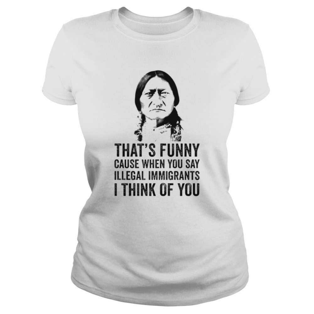That's funny cause when you say illegal immigrants I think of you native  American shirt - T Shirt Classic
