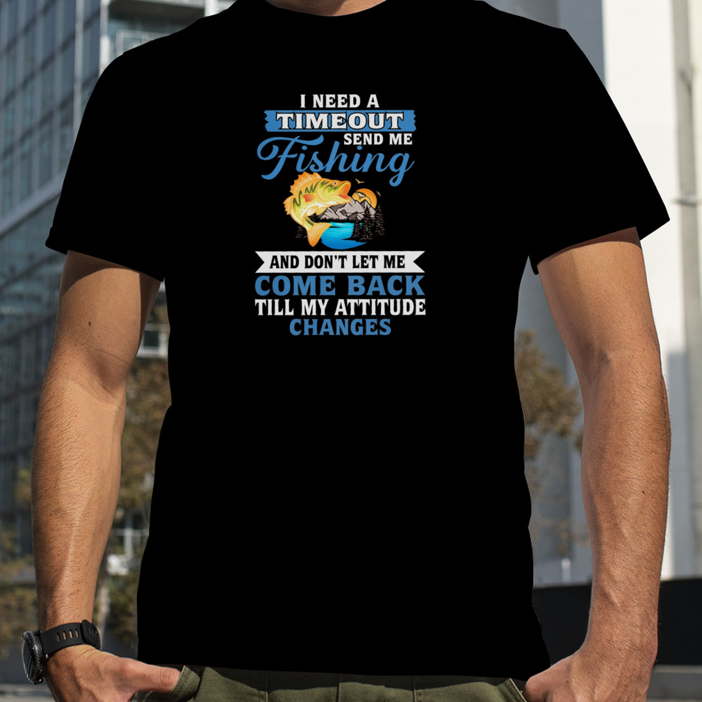 I Need A Timeout Send Me Fishing And Don’t Let Me Come Back Till My Attitude Changes Shirt
