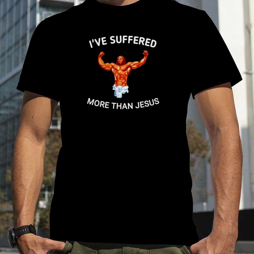 I’ve suffered more than Jesus shirt