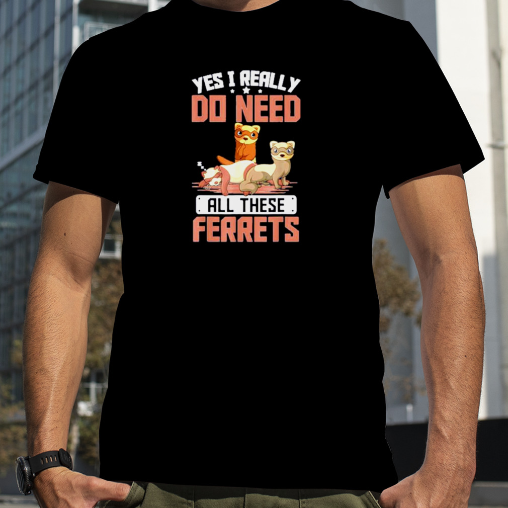 Yes I Really Do Need All These Ferrets Shirt