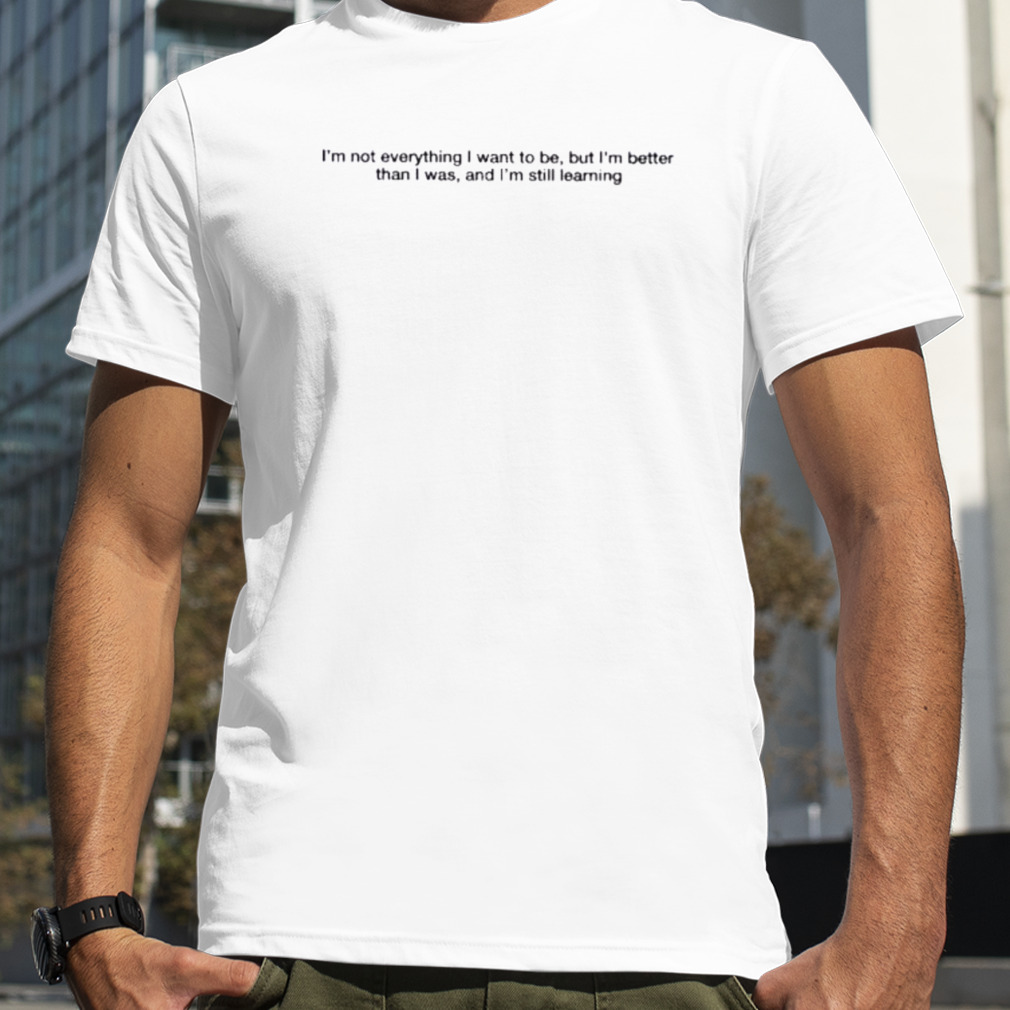 I’m not everything I want to be but I’m better than I was and I’m still learning 2023 shirt