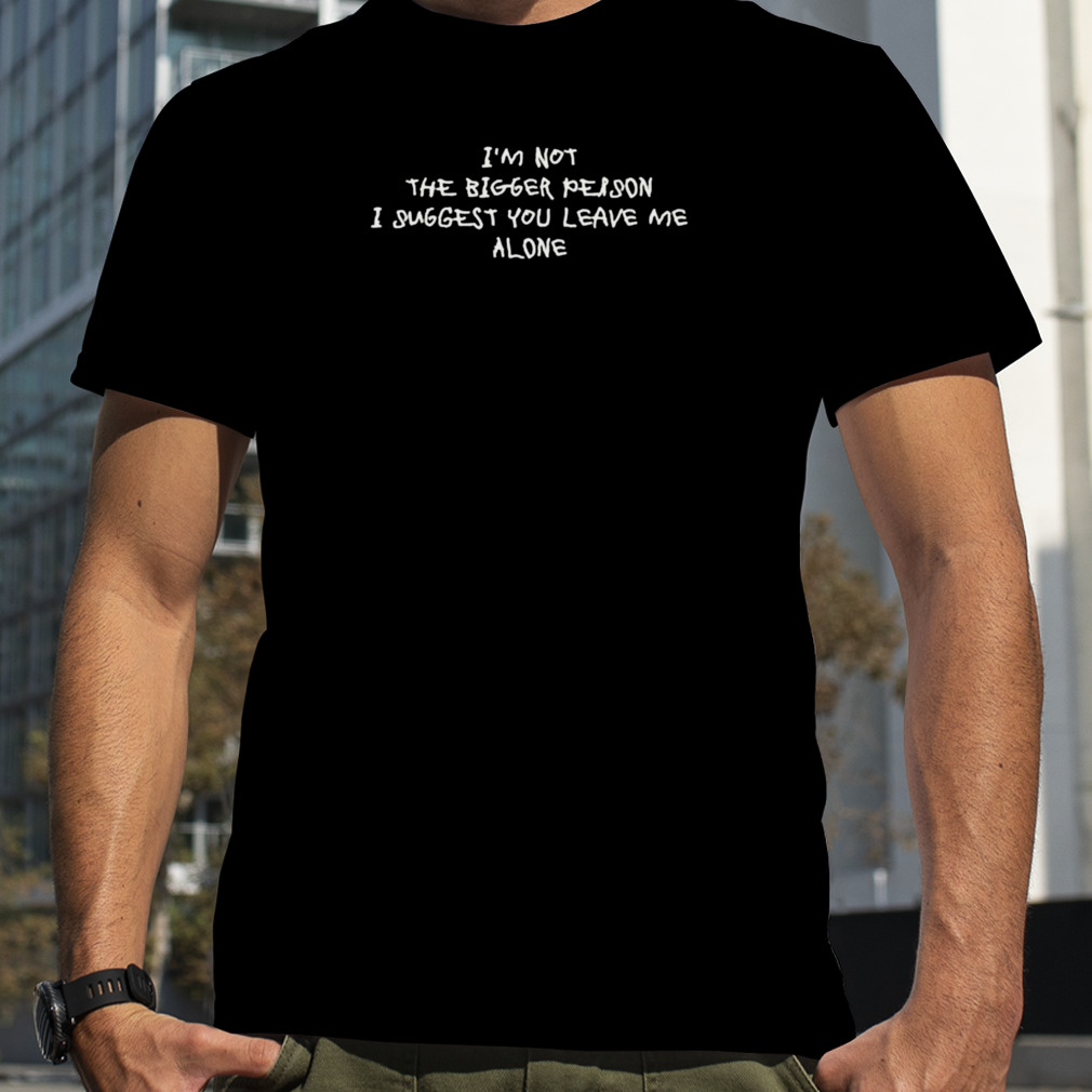 I’m not the bigger person I suggest you leave me alone shirt