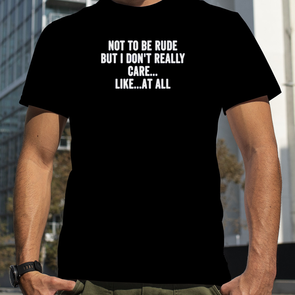 Not to be rude but I don’t really care like at all shirt