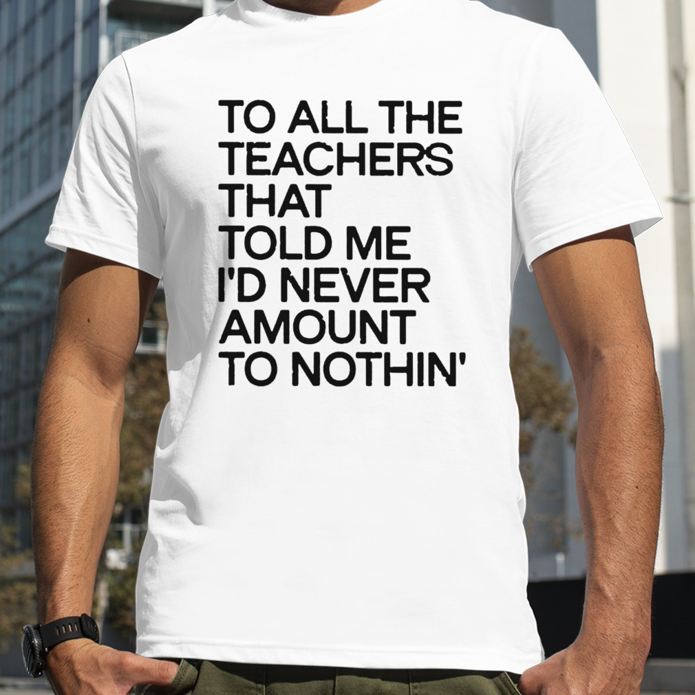 to all the teachers that told me I’d never amount to nothin shirt