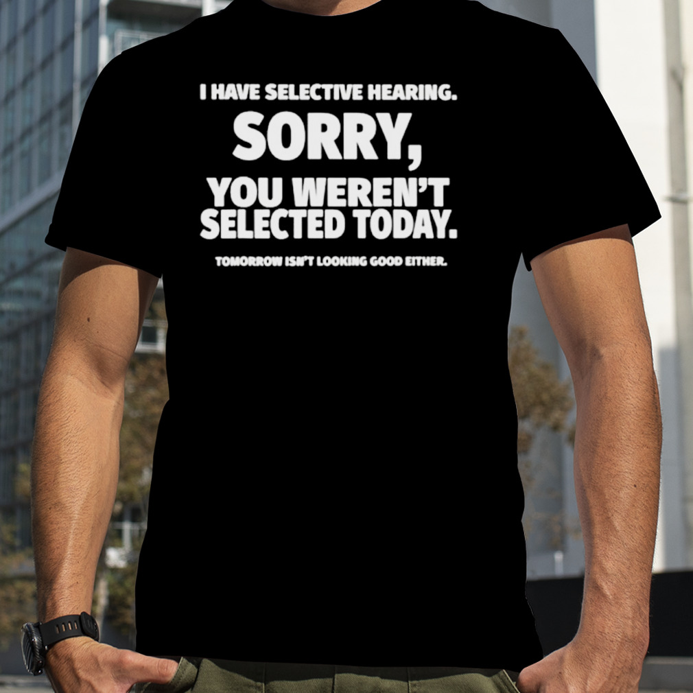 I have selective hearing sorry you weren’t selected today shirt