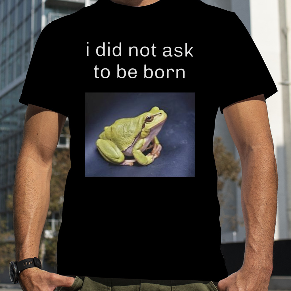 I did not ask to be born frog existence shirt