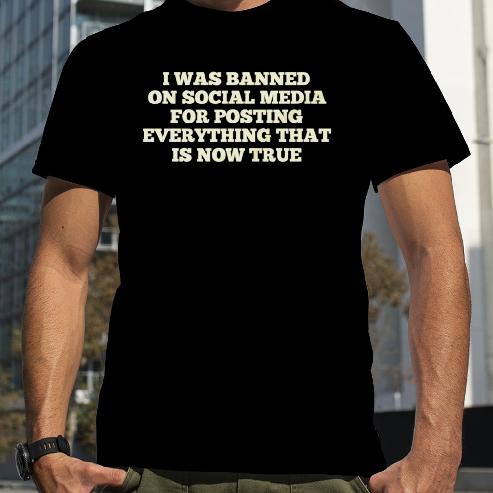 I was banned on social media for posting everything that is now true T-shirt