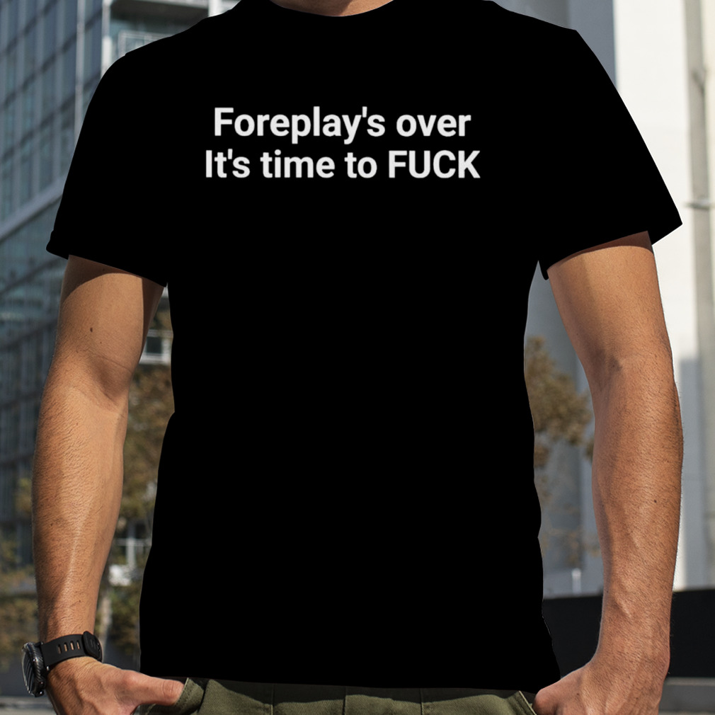 Foreplay over it’s Time to fuck T-shirt