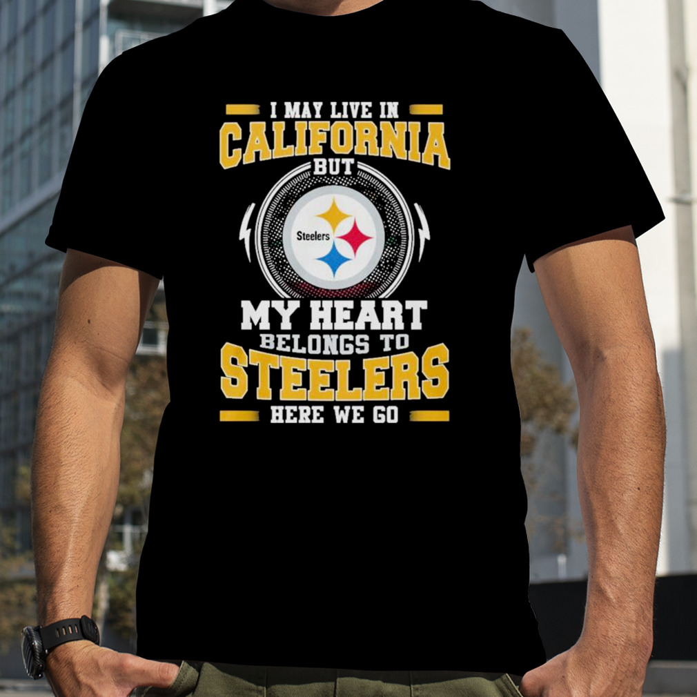 I May live in California But my Heart Belongs to Pittsburgh Steelers Here we go shirt