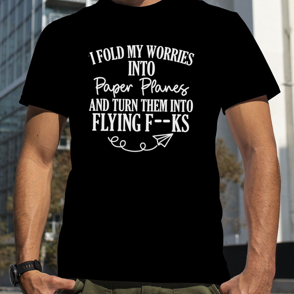 I fold my worries into paper planes and turn them into flying fuck shirt