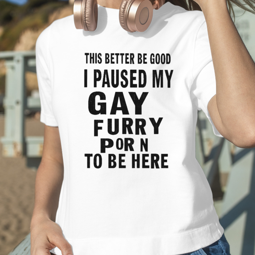 Furry Hoodie Porn - This better be good i paused my gay furry porn to be here shirt, hoodie,  sweater, long sleeve and tank top