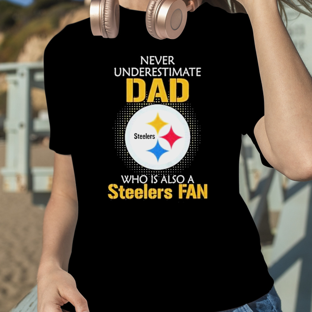 Pittsburgh Steelers Never Underestimate Dad Who Is Also A Steelers Fan Shirt