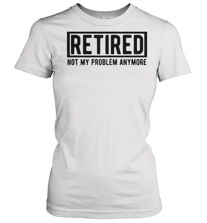 Retired not my problem anymore shirt