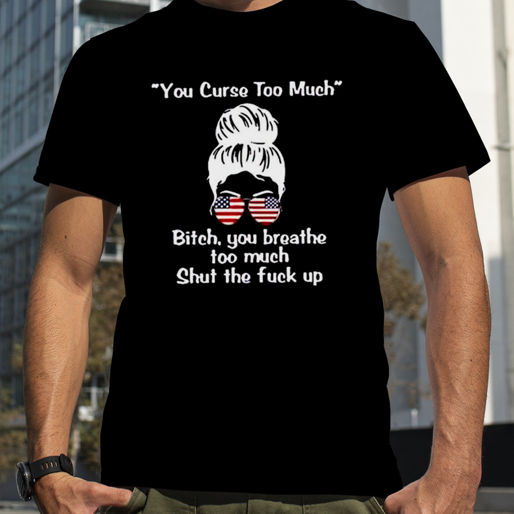 Girl you curse too much bitch you breathe too much shut the fuck up shirt