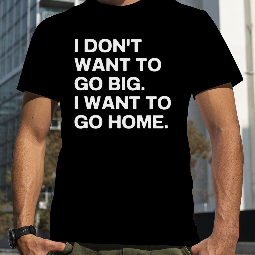 I Don’t Want To Go Big I Want To Go Home Shirt