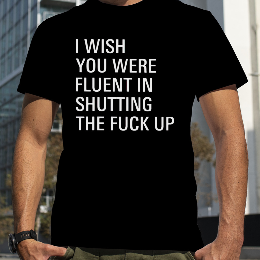 I wish you were fluent in shutting the fuck up shirt