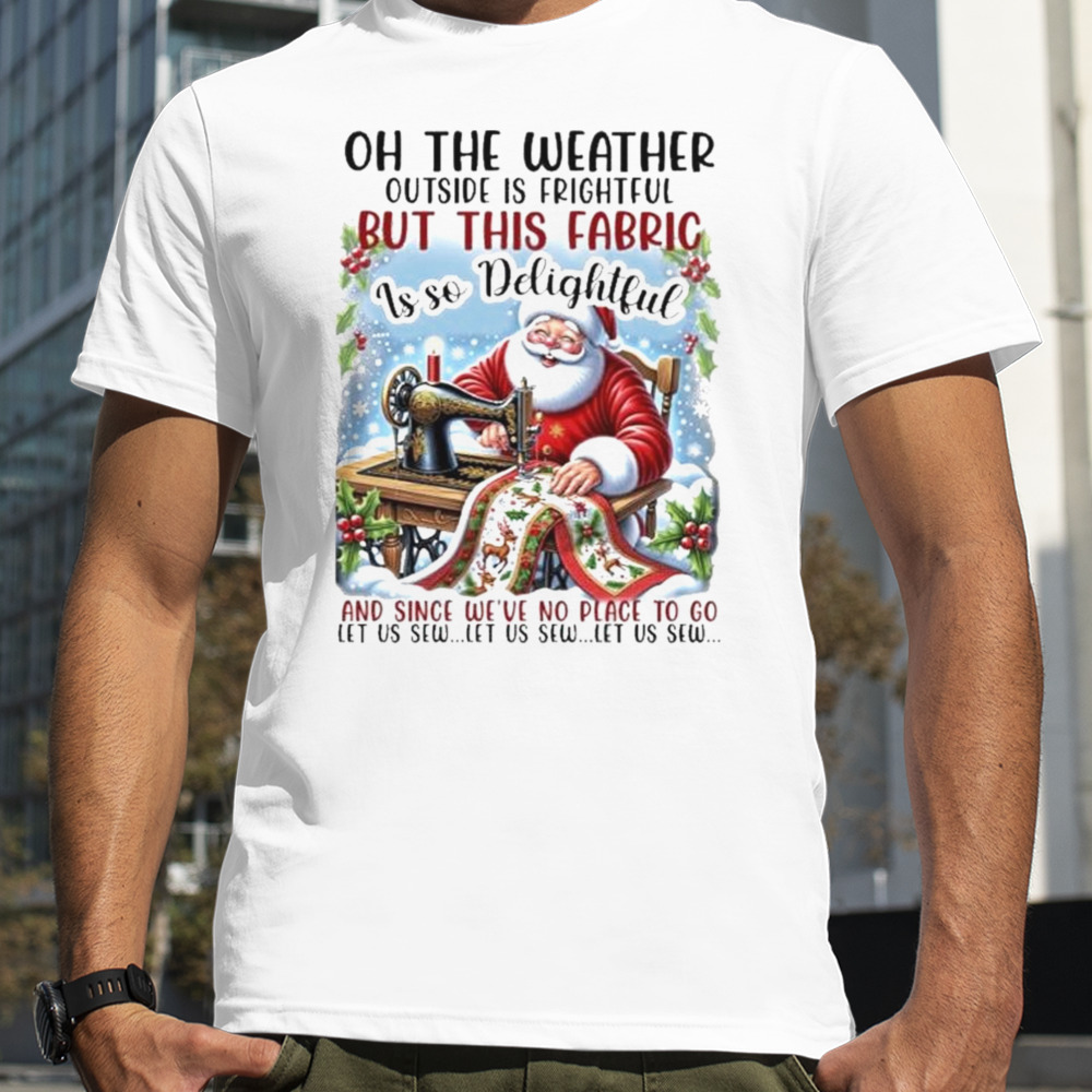 Santa Claus Oh The Weather Outside Is Frightful But This Fabric Is So Delightful Christmas Shirt