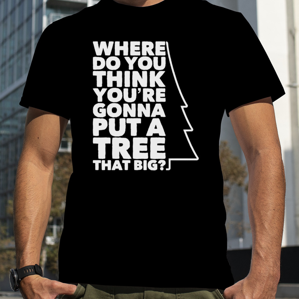 Where Do You Think You’re Gonna Put A Tree That Big shirt