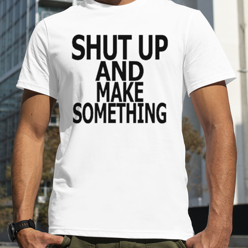 Shut up and make something shirt