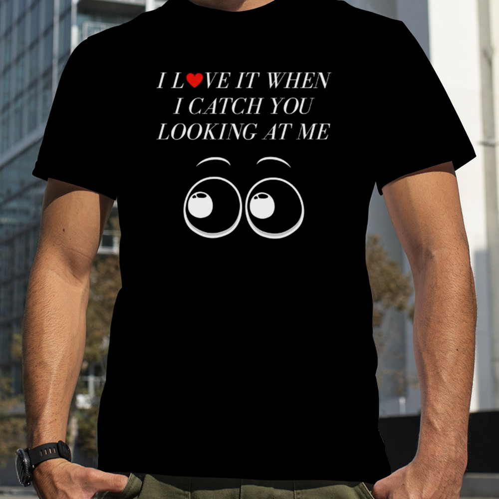 I Love It When I Catch You Looking At Me shirt