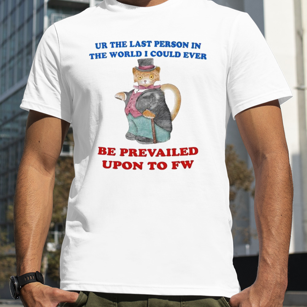 Ur the last person in the world I could ever be prevailed upon to fw shirt