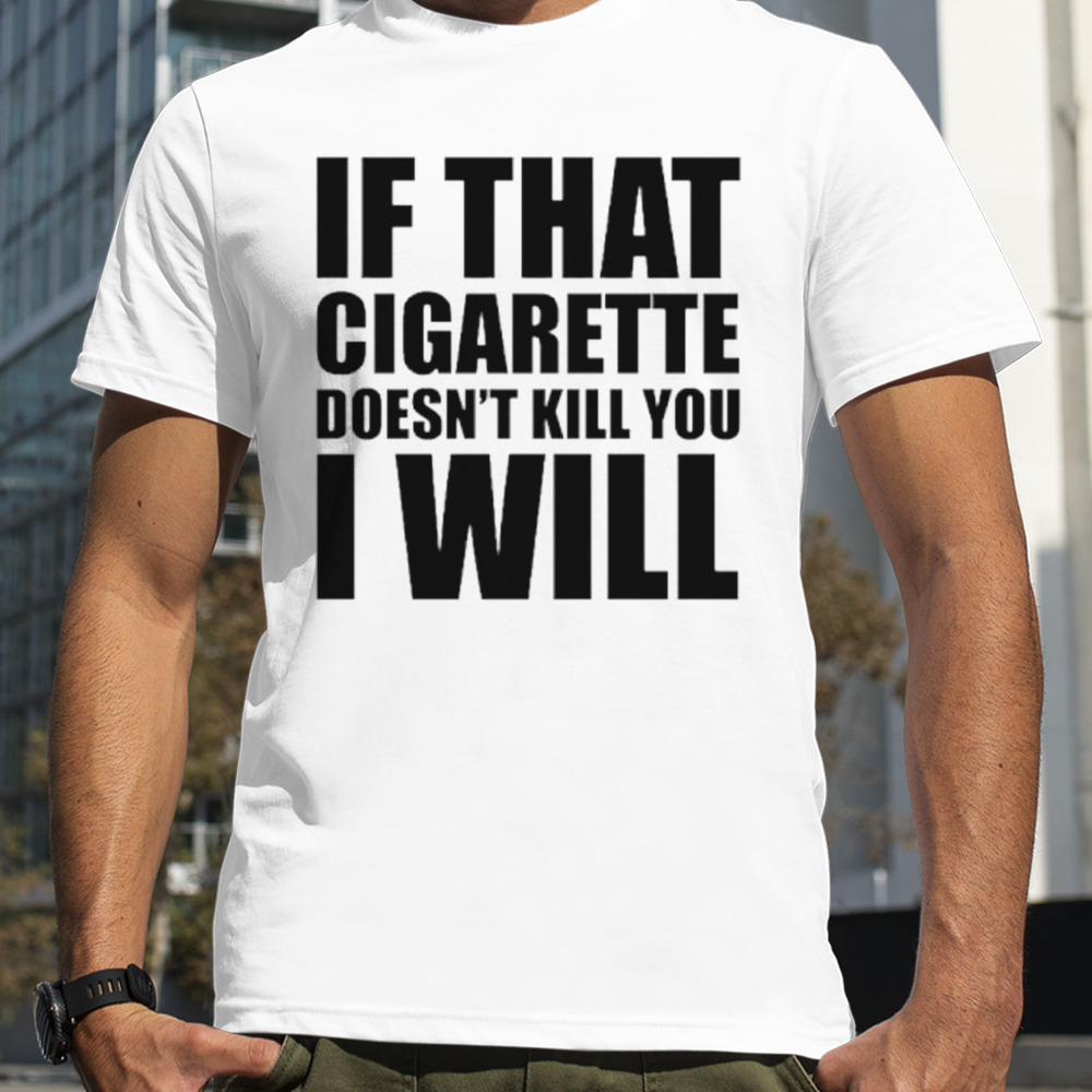 If that cigarette doesn’t kill you I will shirt