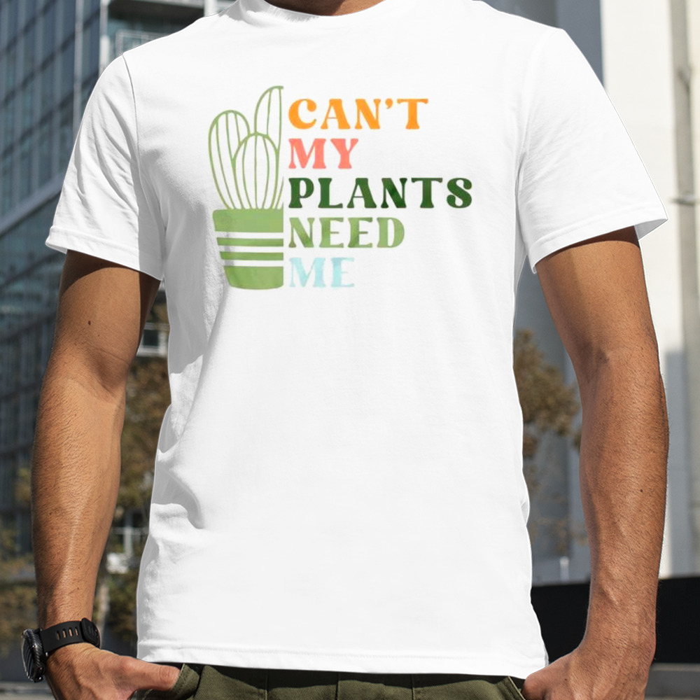 Can’t my plants need me plant shirt